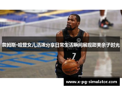 詹姆斯·哈登女儿活泼分享日常生活瞬间展现甜美亲子时光 詹姆斯·哈登女儿活泼分享日常生活瞬间展现甜美亲子时光