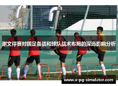 谢文停赛对国足备战和球队战术布局的深远影响分析 谢文停赛对国足备战和球队战术布局的深远影响分析