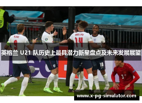 英格兰 U21 队历史上最具潜力新星盘点及未来发展展望