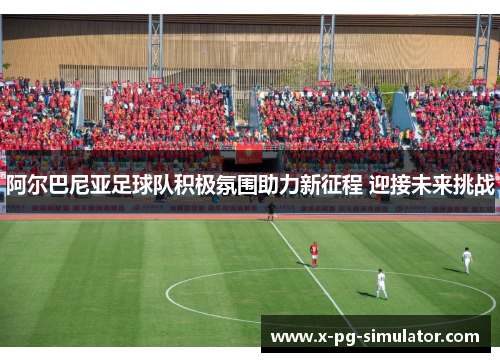 阿尔巴尼亚足球队积极氛围助力新征程 迎接未来挑战 阿尔巴尼亚足球队积极氛围助力新征程 迎接未来挑战