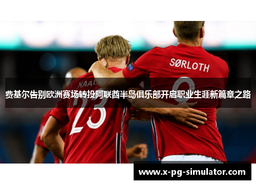 费基尔告别欧洲赛场转投阿联酋半岛俱乐部开启职业生涯新篇章之路 费基尔告别欧洲赛场转投阿联酋半岛俱乐部开启职业生涯新篇章之路