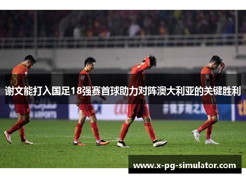 谢文能打入国足18强赛首球助力对阵澳大利亚的关键胜利 谢文能打入国足18强赛首球助力对阵澳大利亚的关键胜利