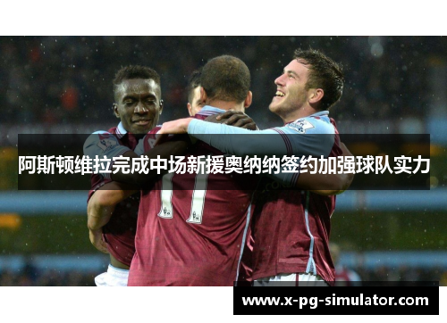 阿斯顿维拉完成中场新援奥纳纳签约加强球队实力 阿斯顿维拉完成中场新援奥纳纳签约加强球队实力