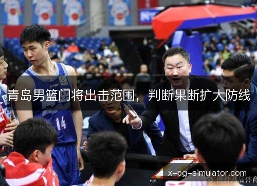 青岛男篮门将出击范围,判断果断扩大防线 青岛男篮门将出击范围,判断果断扩大防线